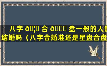 八字 🦄 合 🐋 盘一般的人能结婚吗（八字合婚准还是星盘合盘准）
